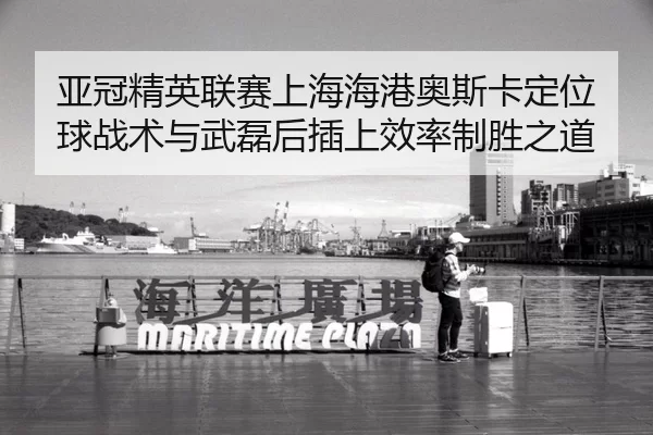 亚冠精英联赛上海海港奥斯卡定位球战术与武磊后插上效率制胜之道